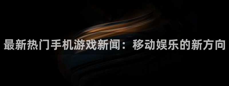 极悦娱乐集团主管app下载：最新热门手机游戏新闻：移动娱乐的