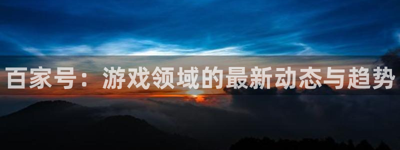 极悦娱乐官网地址：百家号：游戏领域的最新动态与趋势